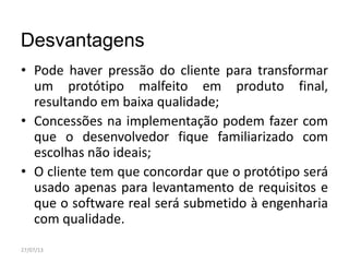 Desvantagens
• Pode haver pressão do cliente para transformar
um protótipo malfeito em produto final,
resultando em baixa qualidade;
• Concessões na implementação podem fazer com
que o desenvolvedor fique familiarizado com
escolhas não ideais;
• O cliente tem que concordar que o protótipo será
usado apenas para levantamento de requisitos e
que o software real será submetido à engenharia
com qualidade.
27/07/13
 