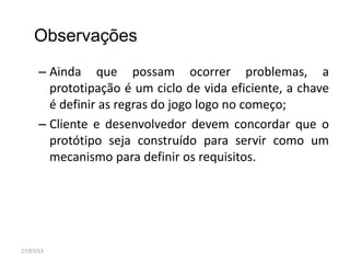 Observações
– Ainda que possam ocorrer problemas, a
prototipação é um ciclo de vida eficiente, a chave
é definir as regras do jogo logo no começo;
– Cliente e desenvolvedor devem concordar que o
protótipo seja construído para servir como um
mecanismo para definir os requisitos.
27/07/13
 