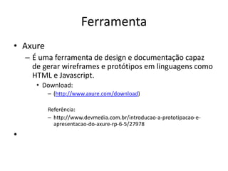 Ferramenta
• Axure
– É uma ferramenta de design e documentação capaz
de gerar wireframes e protótipos em linguagens como
HTML e Javascript.
• Download:
– (http://www.axure.com/download)
Referência:
– http://www.devmedia.com.br/introducao-a-prototipacao-e-
apresentacao-do-axure-rp-6-5/27978
•
 