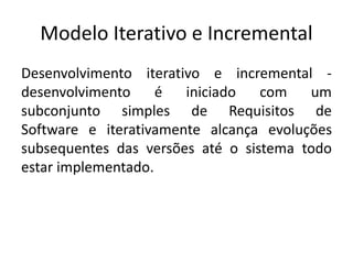 Modelo Iterativo e Incremental
Desenvolvimento iterativo e incremental -
desenvolvimento é iniciado com um
subconjunto simples de Requisitos de
Software e iterativamente alcança evoluções
subsequentes das versões até o sistema todo
estar implementado.
 