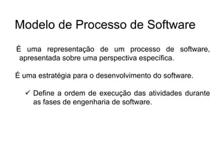 É uma representação de um processo de software,
apresentada sobre uma perspectiva específica.
É uma estratégia para o desenvolvimento do software.
 Define a ordem de execução das atividades durante
as fases de engenharia de software.
Modelo de Processo de Software
 
