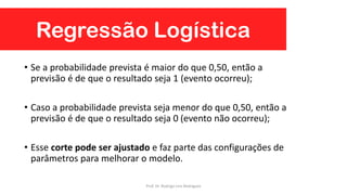 Regressão Logística
• Se a probabilidade prevista é maior do que 0,50, então a
previsão é de que o resultado seja 1 (evento ocorreu);
• Caso a probabilidade prevista seja menor do que 0,50, então a
previsão é de que o resultado seja 0 (evento não ocorreu);
• Esse corte pode ser ajustado e faz parte das configurações de
parâmetros para melhorar o modelo.
Prof. Dr. Rodrigo Lins Rodrigues
 