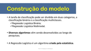 Construção do modelo
• A tarefa de classificação pode ser dividida em duas categorias, a
classificação binária e a classificação multiclasses.
Regressão Logística Binária;
Regressão Logística Multimodal;
• Diversos algoritmos vêm sendo desenvolvidos ao longo de
pesquisas;
• A Regressão Logística é um algoritmo criado pela estatística.
Prof. Dr. Rodrigo Lins Rodrigues
 