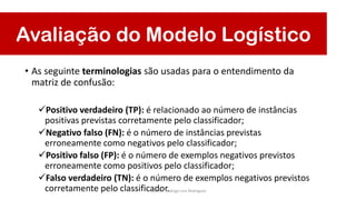 Avaliação do Modelo Logístico
• As seguinte terminologias são usadas para o entendimento da
matriz de confusão:
Positivo verdadeiro (TP): é relacionado ao número de instâncias
positivas previstas corretamente pelo classificador;
Negativo falso (FN): é o número de instâncias previstas
erroneamente como negativos pelo classificador;
Positivo falso (FP): é o número de exemplos negativos previstos
erroneamente como positivos pelo classificador;
Falso verdadeiro (TN): é o número de exemplos negativos previstos
corretamente pelo classificador.Prof. Dr. Rodrigo Lins Rodrigues
 