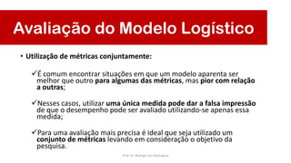 Avaliação do Modelo Logístico
• Utilização de métricas conjuntamente:
É comum encontrar situações em que um modelo aparenta ser
melhor que outro para algumas das métricas, mas pior com relação
a outras;
Nesses casos, utilizar uma única medida pode dar a falsa impressão
de que o desempenho pode ser avaliado utilizando-se apenas essa
medida;
Para uma avaliação mais precisa é ideal que seja utilizado um
conjunto de métricas levando em consideração o objetivo da
pesquisa.
Prof. Dr. Rodrigo Lins Rodrigues
 