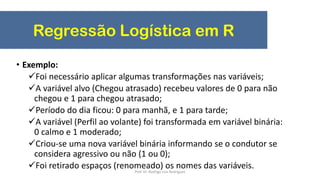 Regressão Logística em R
• Exemplo:
Foi necessário aplicar algumas transformações nas variáveis;
A variável alvo (Chegou atrasado) recebeu valores de 0 para não
chegou e 1 para chegou atrasado;
Período do dia ficou: 0 para manhã, e 1 para tarde;
A variável (Perfil ao volante) foi transformada em variável binária:
0 calmo e 1 moderado;
Criou-se uma nova variável binária informando se o condutor se
considera agressivo ou não (1 ou 0);
Foi retirado espaços (renomeado) os nomes das variáveis.Prof. Dr. Rodrigo Lins Rodrigues
 