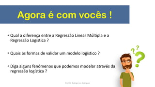 Agora é com vocês !
• Qual a diferença entre a Regressão Linear Múltipla e a
Regressão Logística ?
• Quais as formas de validar um modelo logístico ?
• Diga alguns fenômenos que podemos modelar através da
regressão logística ?
Prof. Dr. Rodrigo Lins Rodrigues
 