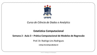 Curso de Ciência de Dados e Analytics
Estatística Computacional
Semana 2 - Aula 3 – Prática Computacional de Modelos de Regressão
Prof. Dr. Rodrigo Lins Rodrigues
rodrigo.linsrodrigues@ufrpe.br
Prof. Dr. Rodrigo Lins Rodrigues
 
