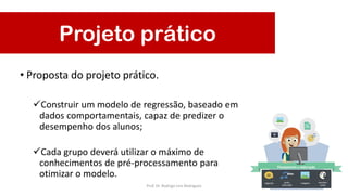 • Proposta do projeto prático.
Construir um modelo de regressão, baseado em
dados comportamentais, capaz de predizer o
desempenho dos alunos;
Cada grupo deverá utilizar o máximo de
conhecimentos de pré-processamento para
otimizar o modelo.
Projeto prático
Prof. Dr. Rodrigo Lins Rodrigues
 