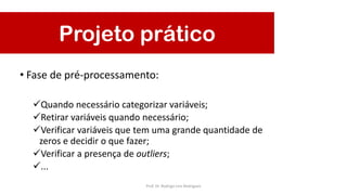 Projeto prático
• Fase de pré-processamento:
Quando necessário categorizar variáveis;
Retirar variáveis quando necessário;
Verificar variáveis que tem uma grande quantidade de
zeros e decidir o que fazer;
Verificar a presença de outliers;
...
Prof. Dr. Rodrigo Lins Rodrigues
 
