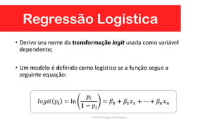 Regressão Logística
• Deriva seu nome da transformação logit usada como variável
dependente;
• Um modelo é definido como logístico se a função segue a
seguinte equação:
𝑙𝑜𝑔𝑖𝑡 𝑝𝑖 = ln
𝑝𝑖
1 − 𝑝𝑖
= 𝛽0 + 𝛽1 𝑥1 + ⋯ + 𝛽 𝑛 𝑥 𝑛
Prof. Dr. Rodrigo Lins Rodrigues
 