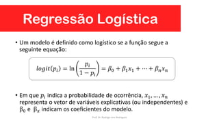 Regressão Logística
• Um modelo é definido como logístico se a função segue a
seguinte equação:
• Em que 𝑝𝑖 indica a probabilidade de ocorrência, 𝑥1, … , 𝑥 𝑛
representa o vetor de variáveis explicativas (ou independentes) e
β0 e β 𝑥 indicam os coeficientes do modelo.
𝑙𝑜𝑔𝑖𝑡 𝑝𝑖 = ln
𝑝𝑖
1 − 𝑝𝑖
= 𝛽0 + 𝛽1 𝑥1 + ⋯ + 𝛽 𝑛 𝑥 𝑛
Prof. Dr. Rodrigo Lins Rodrigues
 