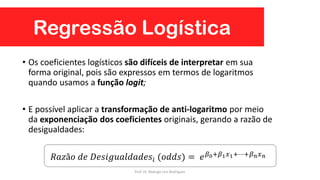 Regressão Logística
• Os coeficientes logísticos são difíceis de interpretar em sua
forma original, pois são expressos em termos de logaritmos
quando usamos a função logit;
• E possível aplicar a transformação de anti-logaritmo por meio
da exponenciação dos coeficientes originais, gerando a razão de
desigualdades:
𝑅𝑎𝑧ã𝑜 𝑑𝑒 𝐷𝑒𝑠𝑖𝑔𝑢𝑎𝑙𝑑𝑎𝑑𝑒𝑠𝑖 (𝑜𝑑𝑑𝑠) = 𝑒 𝛽0+𝛽1 𝑥1+⋯+𝛽 𝑛 𝑥 𝑛
Prof. Dr. Rodrigo Lins Rodrigues
 