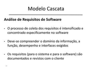 Modelo Cascata
10
Engenharia de
Sistemas
Análise de
Requisitos
Projeto
Codificação
Testes
Manutenção
Análise de Requisitos de Software
• O processo de coleta dos requisitos é intensificado e
concentrado especificamente no software
• Deve-se compreender o domínio da informação, a
função, desempenho e interfaces exigidos
• Os requisitos (para o sistema e para o software) são
documentados e revistos com o cliente
 