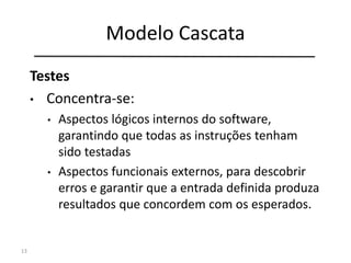 Modelo Cascata
13
Engenharia de
Sistemas
Análise de
Requisitos
Projeto
Codificação
Testes
Manutenção
Testes
• Concentra-se:
• Aspectos lógicos internos do software,
garantindo que todas as instruções tenham
sido testadas
• Aspectos funcionais externos, para descobrir
erros e garantir que a entrada definida produza
resultados que concordem com os esperados.
 