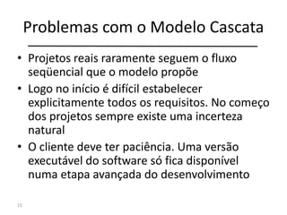 Problemas com o Modelo Cascata
• Projetos reais raramente seguem o fluxo
seqüencial que o modelo propõe
• Logo no início é difícil estabelecer
explicitamente todos os requisitos. No começo
dos projetos sempre existe uma incerteza
natural
• O cliente deve ter paciência. Uma versão
executável do software só fica disponível
numa etapa avançada do desenvolvimento
15
 