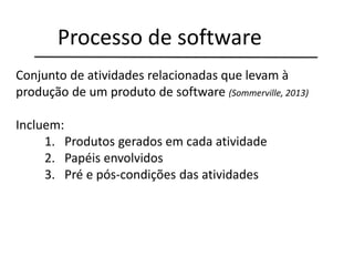 Conjunto de atividades relacionadas que levam à
produção de um produto de software (Sommerville, 2013)
Incluem:
1. Produtos gerados em cada atividade
2. Papéis envolvidos
3. Pré e pós-condições das atividades
Processo de software
 