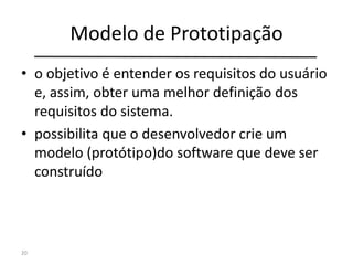 Modelo de Prototipação
• o objetivo é entender os requisitos do usuário
e, assim, obter uma melhor definição dos
requisitos do sistema.
• possibilita que o desenvolvedor crie um
modelo (protótipo)do software que deve ser
construído
20
 