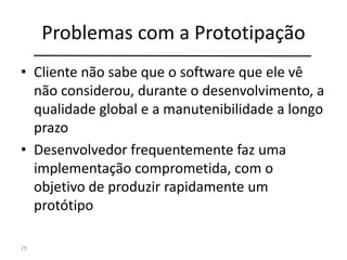 Problemas com a Prototipação
• Cliente não sabe que o software que ele vê
não considerou, durante o desenvolvimento, a
qualidade global e a manutenibilidade a longo
prazo
• Desenvolvedor frequentemente faz uma
implementação comprometida, com o
objetivo de produzir rapidamente um
protótipo
29
 
