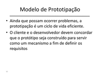 Modelo de Prototipação
• Ainda que possam ocorrer problemas, a
prototipação é um ciclo de vida eficiente.
• O cliente e o desenvolvedor devem concordar
que o protótipo seja construído para servir
como um mecanismo a fim de definir os
requisitos
30
 
