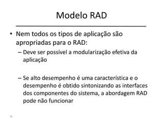 Modelo RAD
• Nem todos os tipos de aplicação são
apropriadas para o RAD:
– Deve ser possível a modularização efetiva da
aplicação
– Se alto desempenho é uma característica e o
desempenho é obtido sintonizando as interfaces
dos componentes do sistema, a abordagem RAD
pode não funcionar
36
 