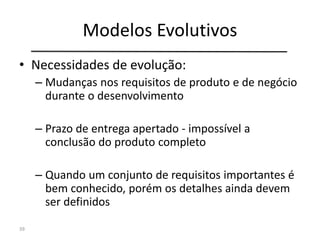 Modelos Evolutivos
• Necessidades de evolução:
– Mudanças nos requisitos de produto e de negócio
durante o desenvolvimento
– Prazo de entrega apertado - impossível a
conclusão do produto completo
– Quando um conjunto de requisitos importantes é
bem conhecido, porém os detalhes ainda devem
ser definidos
39
 