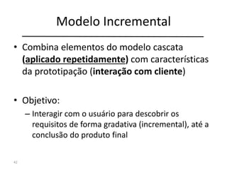 Modelo Incremental
• Combina elementos do modelo cascata
(aplicado repetidamente) com características
da prototipação (interação com cliente)
• Objetivo:
– Interagir com o usuário para descobrir os
requisitos de forma gradativa (incremental), até a
conclusão do produto final
42
 