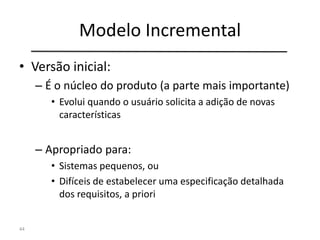 Modelo Incremental
• Versão inicial:
– É o núcleo do produto (a parte mais importante)
• Evolui quando o usuário solicita a adição de novas
características
– Apropriado para:
• Sistemas pequenos, ou
• Difíceis de estabelecer uma especificação detalhada
dos requisitos, a priori
44
 