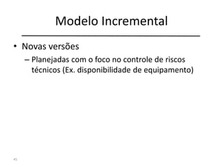 Modelo Incremental
• Novas versões
– Planejadas com o foco no controle de riscos
técnicos (Ex. disponibilidade de equipamento)
45
 