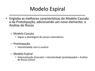 Modelo Espiral
• Engloba as melhores características do Modelo Cascata
e da Prototipação, adicionando um novo elemento: a
Análise de Riscos
– Modelo Cascata
• Segue a abordagem de passos sistemáticos
– Prototipação
• Interatividade com o usuário
– Modelo Espiral
• Sistematização (Cascata) + interatividade (prototipação) + Análise
de Riscos (novo)
 