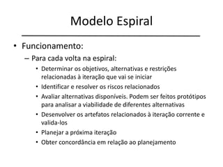 Modelo Espiral
• Funcionamento:
– Para cada volta na espiral:
• Determinar os objetivos, alternativas e restrições
relacionadas à iteração que vai se iniciar
• Identificar e resolver os riscos relacionados
• Avaliar alternativas disponíveis. Podem ser feitos protótipos
para analisar a viabilidade de diferentes alternativas
• Desenvolver os artefatos relacionados à iteração corrente e
valida-los
• Planejar a próxima iteração
• Obter concordância em relação ao planejamento
 