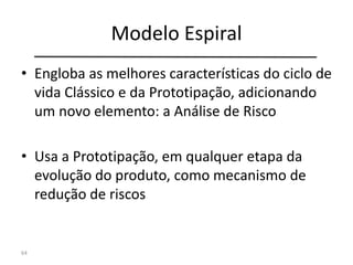Modelo Espiral
• Engloba as melhores características do ciclo de
vida Clássico e da Prototipação, adicionando
um novo elemento: a Análise de Risco
• Usa a Prototipação, em qualquer etapa da
evolução do produto, como mecanismo de
redução de riscos
64
 