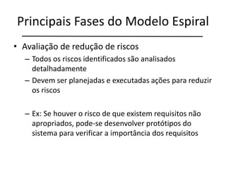 Principais Fases do Modelo Espiral
• Avaliação de redução de riscos
– Todos os riscos identificados são analisados
detalhadamente
– Devem ser planejadas e executadas ações para reduzir
os riscos
– Ex: Se houver o risco de que existem requisitos não
apropriados, pode-se desenvolver protótipos do
sistema para verificar a importância dos requisitos
 