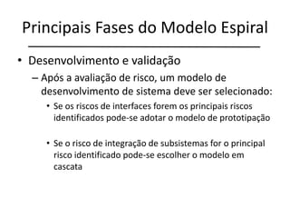 Principais Fases do Modelo Espiral
• Desenvolvimento e validação
– Após a avaliação de risco, um modelo de
desenvolvimento de sistema deve ser selecionado:
• Se os riscos de interfaces forem os principais riscos
identificados pode-se adotar o modelo de prototipação
• Se o risco de integração de subsistemas for o principal
risco identificado pode-se escolher o modelo em
cascata
 