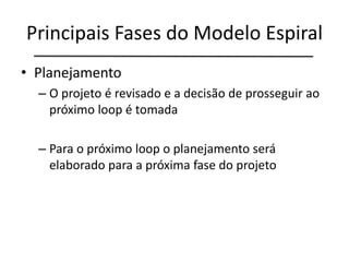 Principais Fases do Modelo Espiral
• Planejamento
– O projeto é revisado e a decisão de prosseguir ao
próximo loop é tomada
– Para o próximo loop o planejamento será
elaborado para a próxima fase do projeto
 