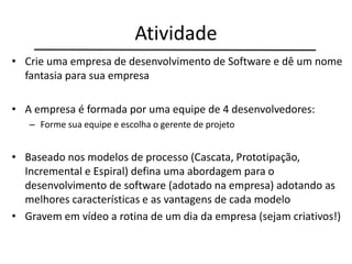 Atividade
• Crie uma empresa de desenvolvimento de Software e dê um nome
fantasia para sua empresa
• A empresa é formada por uma equipe de 4 desenvolvedores:
– Forme sua equipe e escolha o gerente de projeto
• Baseado nos modelos de processo (Cascata, Prototipação,
Incremental e Espiral) defina uma abordagem para o
desenvolvimento de software (adotado na empresa) adotando as
melhores características e as vantagens de cada modelo
• Gravem em vídeo a rotina de um dia da empresa (sejam criativos!)
 
