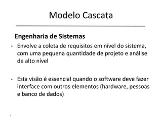 Modelo Cascata
9
Engenharia de
Sistemas
Análise de
Requisitos
Projeto
Codificação
Testes
Manutenção
Engenharia de Sistemas
• Envolve a coleta de requisitos em nível do sistema,
com uma pequena quantidade de projeto e análise
de alto nível
• Esta visão é essencial quando o software deve fazer
interface com outros elementos (hardware, pessoas
e banco de dados)
 