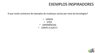 EXEMPLOS INSPIRADORES
O que vocês conhecem de exemplos de mudanças sociais por meio da tecnologias?
• VIDEOS
• SITES
• EXPERIÊNCIAS
• CONTE A SUA!!!!
 