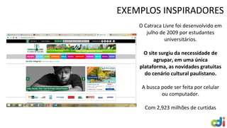 EXEMPLOS INSPIRADORES
O Catraca Livre foi desenvolvido em
julho de 2009 por estudantes
universitários.
O site surgiu da necessidade de
agrupar, em uma única
plataforma, as novidades gratuitas
do cenário cultural paulistano.
A busca pode ser feita por celular
ou computador.
Com 2,923 milhões de curtidas
 