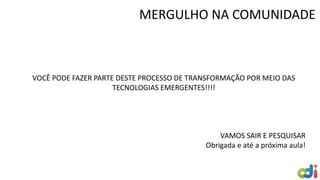 VOCÊ PODE FAZER PARTE DESTE PROCESSO DE TRANSFORMAÇÃO POR MEIO DAS
TECNOLOGIAS EMERGENTES!!!!
VAMOS SAIR E PESQUISAR
Obrigada e até a próxima aula!
MERGULHO NA COMUNIDADE
 