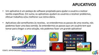 APLICATIVOS
• Um aplicativo é um pedaço de software projetado para ajudar o usuário a realizar
tarefas específicas. Em suma, os aplicativos ajudam os usuários a resolver problemas,
efetuar trabalhos e/ou melhorar sua rotina diária.
• Aplicativos são semelhantes às receitas, se entendermos os passos de uma receita, nós
podemos fazer uma boa comida. Se entendermos os passos que um usuário tem que
tomar para chegar a uma solução, nós podemos fazer um grande aplicativo!
FONTE: APPSFORGOOD (http://www.appsforgood.org/)
 