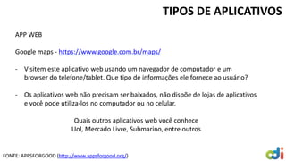 TIPOS DE APLICATIVOS
APP WEB
Google maps - https://www.google.com.br/maps/
- Visitem este aplicativo web usando um navegador de computador e um
browser do telefone/tablet. Que tipo de informações ele fornece ao usuário?
- Os aplicativos web não precisam ser baixados, não dispõe de lojas de aplicativos
e você pode utiliza-los no computador ou no celular.
Quais outros aplicativos web você conhece
Uol, Mercado Livre, Submarino, entre outros
FONTE: APPSFORGOOD (http://www.appsforgood.org/)
 