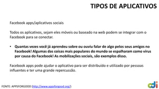 TIPOS DE APLICATIVOS
Facebook apps/aplicativos sociais
Todos os aplicativos, sejam eles móveis ou baseado na web podem se integrar com o
Facebook para se conectar.
• Quantas vezes você já aprendeu sobre ou ouviu falar de algo pelos seus amigos no
Facebook! Algumas das coisas mais populares do mundo se espalharam como vírus
por causa do Facebook! As mobilizações sociais, são exemplos disso.
Facebook apps pode ajudar o aplicativo para ser distribuído e utilizado por pessoas
influentes e ter uma grande repercussão.
FONTE: APPSFORGOOD (http://www.appsforgood.org/)
 