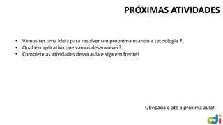 PRÓXIMAS ATIVIDADES
• Vamos ter uma ideia para resolver um problema usando a tecnologia ?
• Qual é o aplicativo que vamos desenvolver?
• Complete as atividades dessa aula e siga em frente!
Obrigada e até a próxima aula!
 