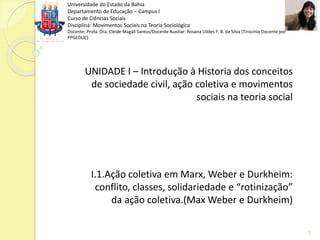 Universidade do Estado da Bahia
Departamento de Educação – Campus I
Curso de Ciências Sociais
Disciplina: Movimentos Sociais na Teoria Sociológica
Docente: Profa. Dra. Cleide Magáli Santos/Docente Auxiliar: Rosana Uildes F. B. da Silva (Tirocínio Docente por
PPGEDUC)
UNIDADE I – Introdução à Historia dos conceitos
de sociedade civil, ação coletiva e movimentos
sociais na teoria social
I.1.Ação coletiva em Marx, Weber e Durkheim:
conflito, classes, solidariedade e “rotinização”
da ação coletiva.(Max Weber e Durkheim)
1
 