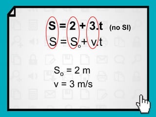 S = 2 + 3.t   (no SI)

S = So+ v.t

 So = 2 m
 v = 3 m/s
 