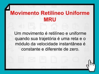 Movimento Retilíneo Uniforme
           MRU

 Um movimento é retilíneo e uniforme
 quando sua trajetória é uma reta e o
 módulo da velocidade instantânea é
    constante e diferente de zero.
 