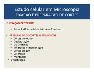 Estudo celular em Microscopia
FIXAÇÃO E PREPARAÇÃO DE CORTES
FIXAÇÃOFIXAÇÃO DEDE TECIDOSTECIDOS
Formol,Formol, GlutaraldeídoGlutaraldeído,, MisturasMisturas fixadorasfixadoras......
PREPARAÇÃOPREPARAÇÃO DEDE CORTESCORTES HISTOLÓGICOSHISTOLÓGICOSPREPARAÇÃOPREPARAÇÃO DEDE CORTESCORTES HISTOLÓGICOSHISTOLÓGICOS
CortesCortes dede tecidotecido
DesidrataçãoDesidratação
DiafanizaçãoDiafanização
InfiltraçãoInfiltração // ImpregnaçãoImpregnação
CortesCortes emem µµmm
ColoraçãoColoração
MontagemMontagem
VisualizaçãoVisualização
 