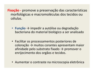 Fixação - promove a preservação das características
morfológicas e macromoléculas dos tecidos ou
células.
• Função → impedir a autólise ou degradação
bacteriana do material biológico a ser analisado
• Facilitar os processamentos posteriores de
coloração → muitos corantes apresentam maior
afinidade pelo substrato fixado → promover o
enrijecimento dos orgãos e tecidos.
• Aumentar o contraste na microscopia eletrônica
 