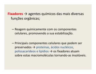 Fixadores → agentes químicos das mais diversas
funções orgânicas;
– Reagem quimicamente com os componentes
celulares, promovendo a sua estabilização.
– Principais componentes celulares que podem ser
preservados → proteínas, ácidos nucléicos,
polissacarídeos e lipídios → os fixadores atuam
sobre estas macromoléculas tornando-as insolúveis.
 